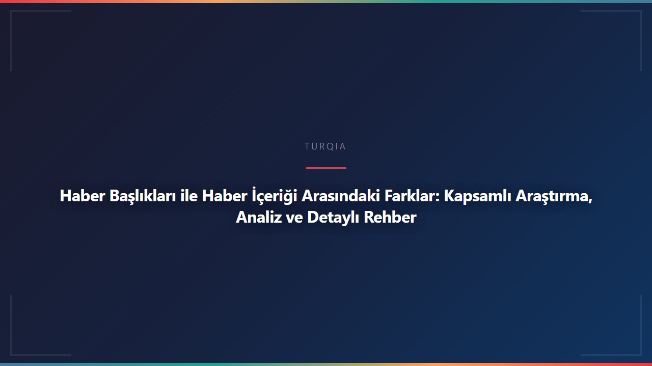 Haber Başlıkları ile Haber İçeriği Arasındaki Farklar: Kapsamlı Araştırma, Analiz ve Detaylı Rehber