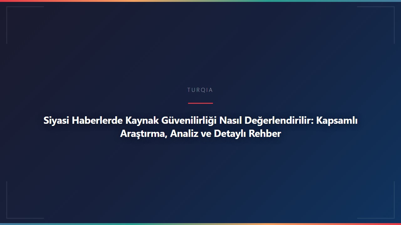 Siyasi Haberlerde Kaynak Güvenilirliği Nasıl Değerlendirilir: Kapsamlı Araştırma, Analiz ve Detaylı Rehber