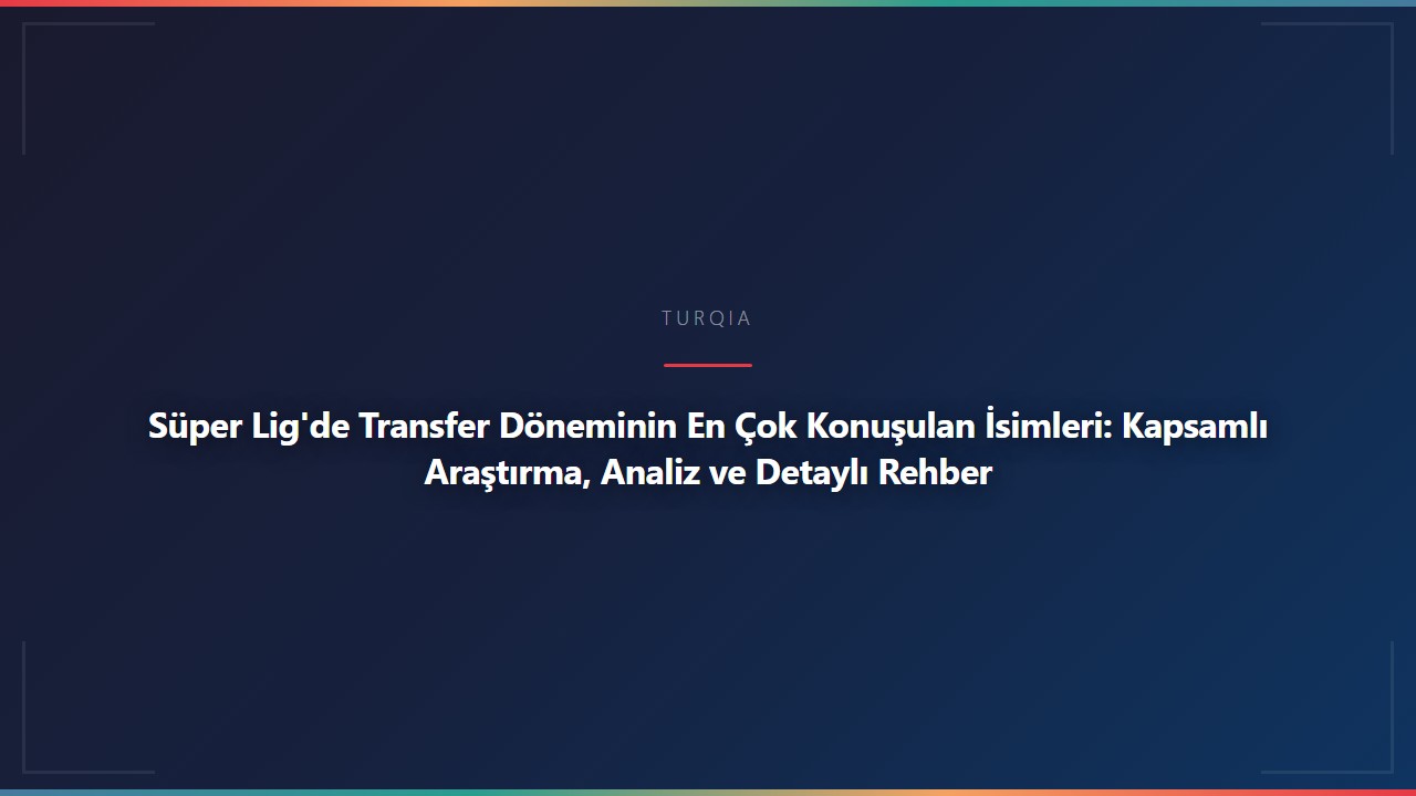 Süper Lig'de Transfer Döneminin En Çok Konuşulan İsimleri: Kapsamlı Araştırma, Analiz ve Detaylı Rehber