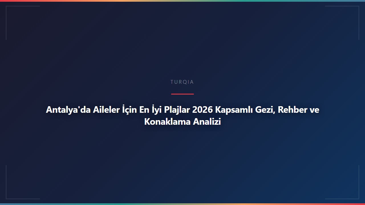 Antalya'da Aileler İçin En İyi Plajlar 2026 Kapsamlı Gezi, Rehber ve Konaklama Analizi