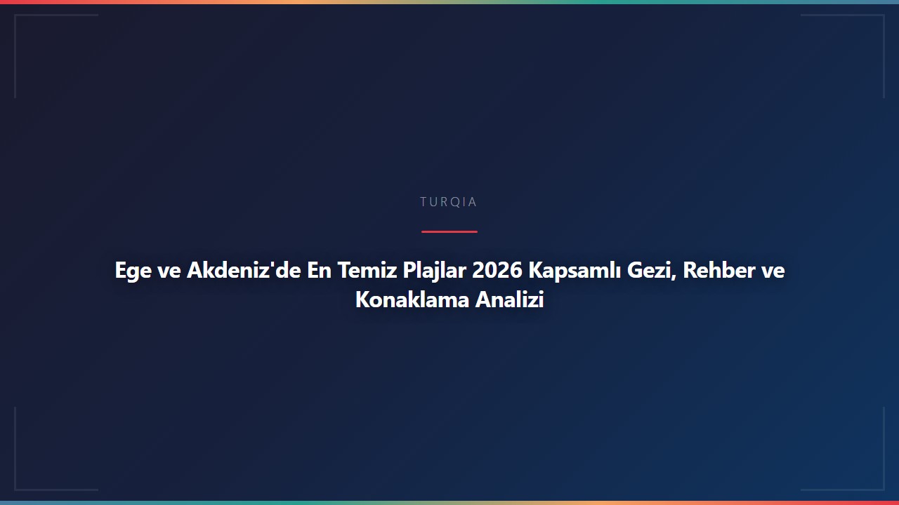 Ege ve Akdeniz'de En Temiz Plajlar 2026 Kapsamlı Gezi, Rehber ve Konaklama Analizi