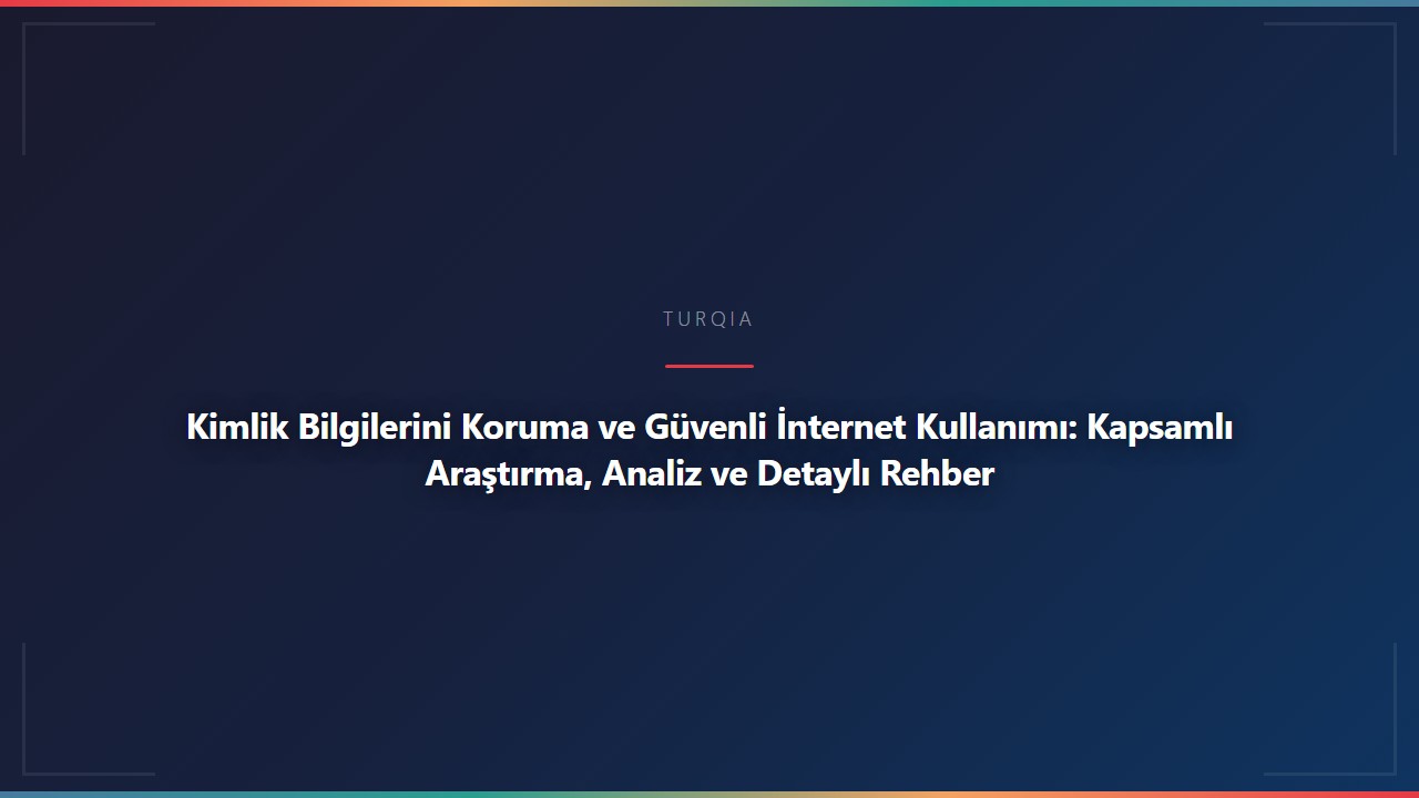 Kimlik Bilgilerini Koruma ve Güvenli İnternet Kullanımı: Kapsamlı Araştırma, Analiz ve Detaylı Rehber