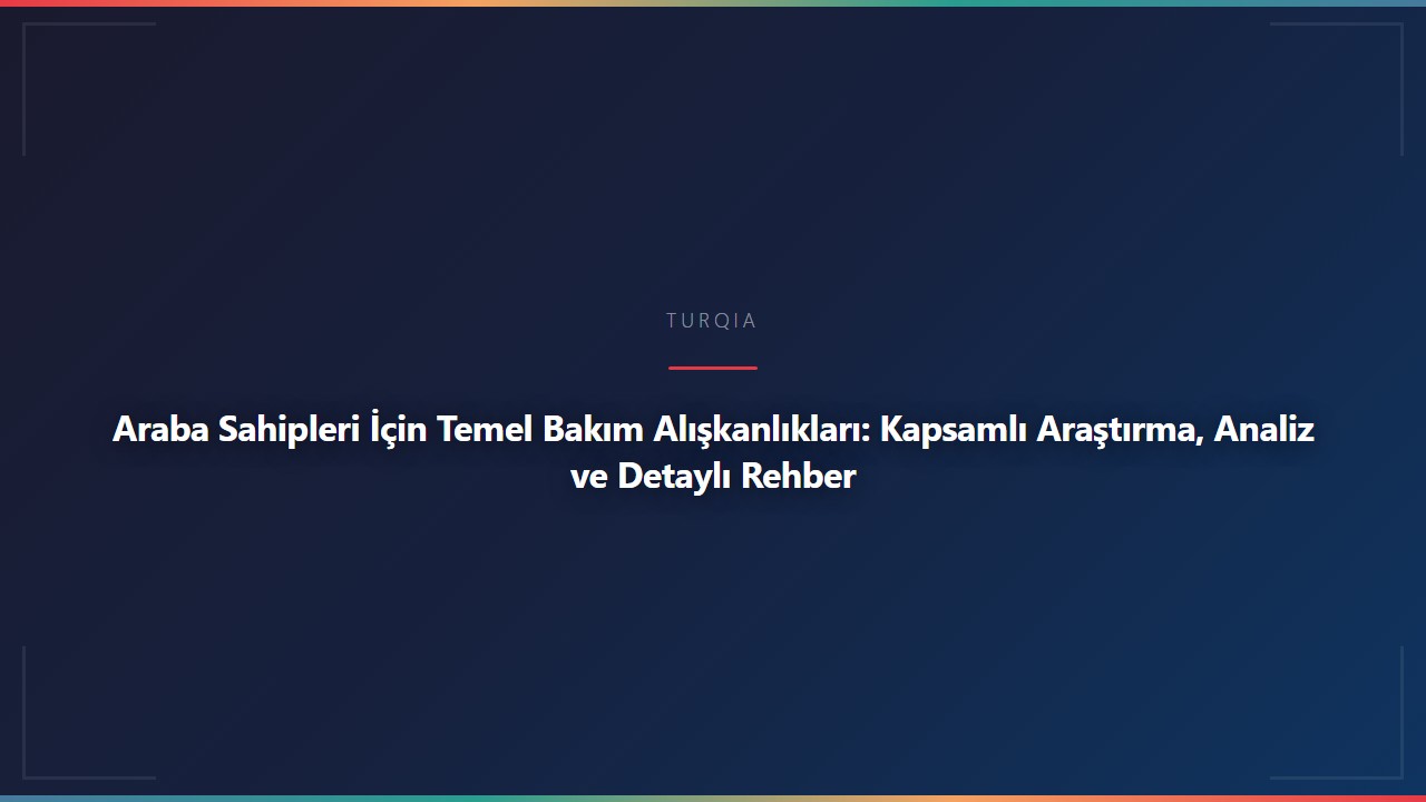 Araba Sahipleri İçin Temel Bakım Alışkanlıkları: Kapsamlı Araştırma, Analiz ve Detaylı Rehber