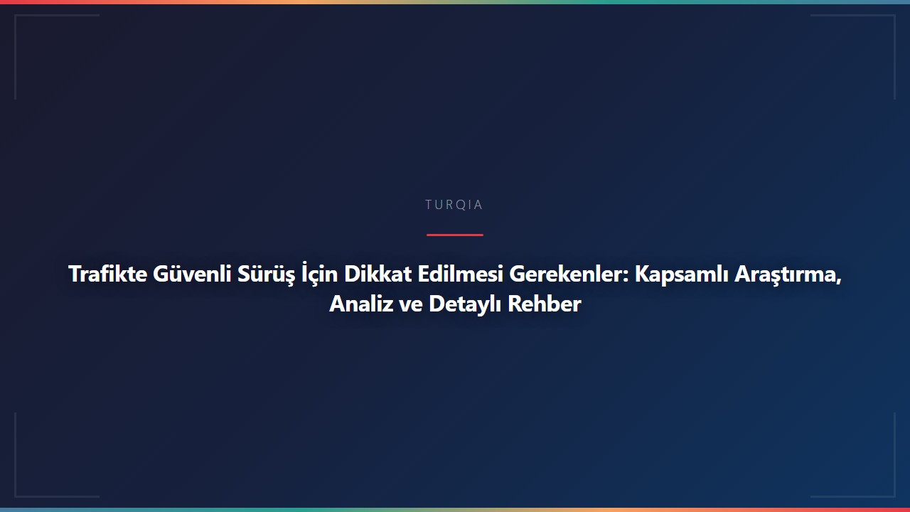 Trafikte Güvenli Sürüş İçin Dikkat Edilmesi Gerekenler: Kapsamlı Araştırma, Analiz ve Detaylı Rehber