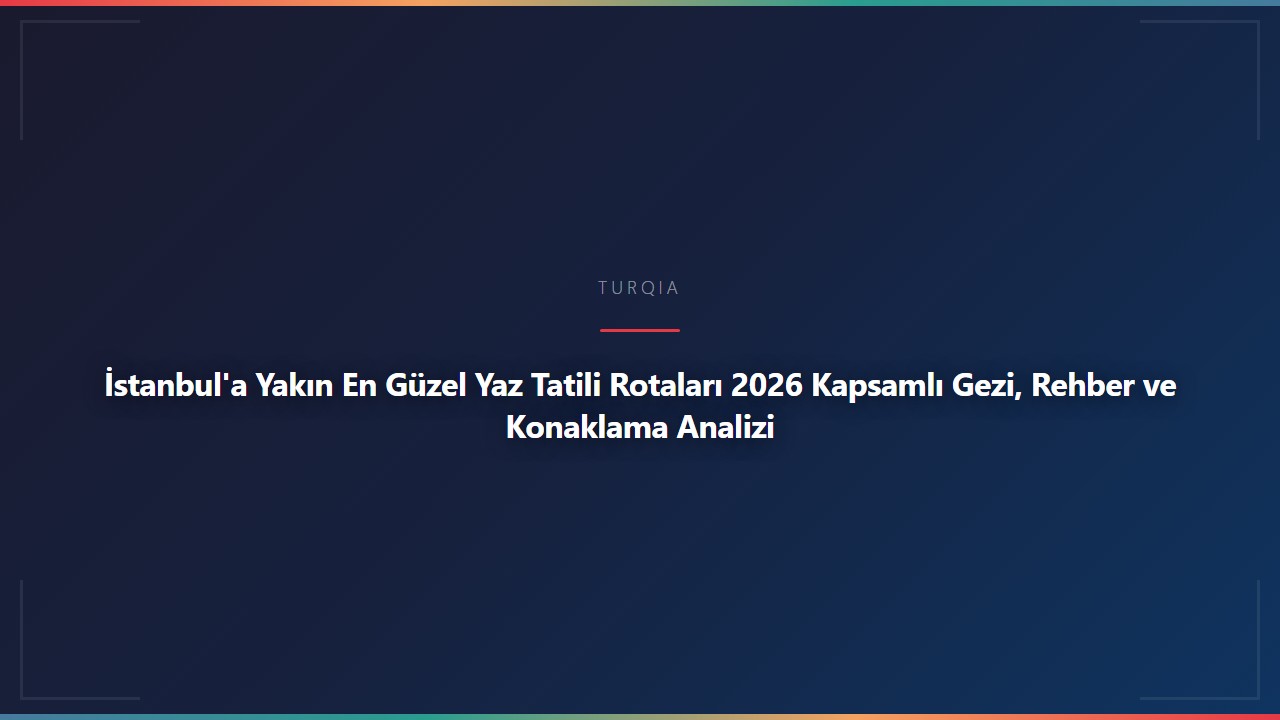 İstanbul'a Yakın En Güzel Yaz Tatili Rotaları 2026 Kapsamlı Gezi, Rehber ve Konaklama Analizi