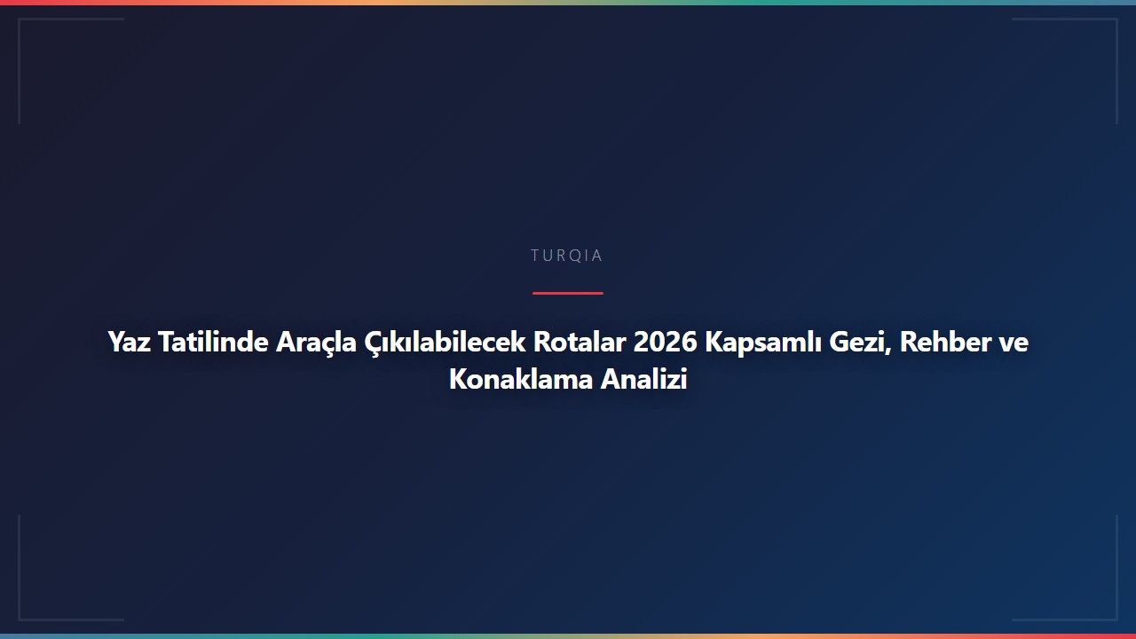 Yaz Tatilinde Araçla Çıkılabilecek Rotalar 2026 Kapsamlı Gezi, Rehber ve Konaklama Analizi