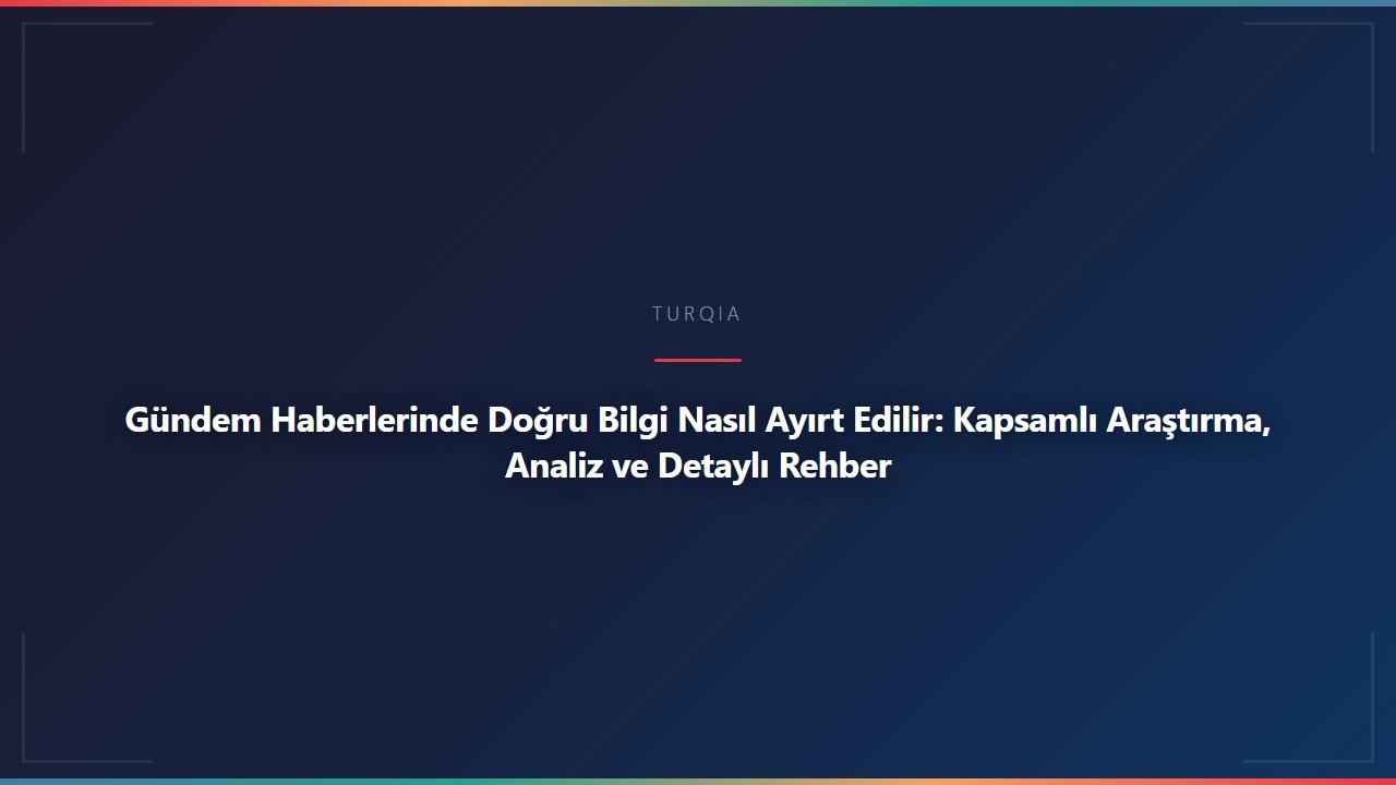 Gündem Haberlerinde Doğru Bilgi Nasıl Ayırt Edilir: Kapsamlı Araştırma, Analiz ve Detaylı Rehber