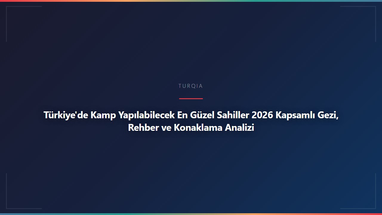 Türkiye'de Kamp Yapılabilecek En Güzel Sahiller 2026 Kapsamlı Gezi, Rehber ve Konaklama Analizi